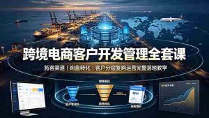 (19274期)跨境电商客户开发管理全套课·拓客渠道|询盘转化|客户分层复购运营完整落地教学-晓懂云创