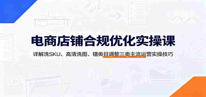 电商店铺合规优化实操课:详解洗SKU、高清洗图、错类目调整三类主流运营实操技巧-晓懂云创