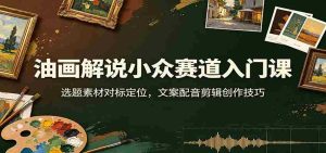 油画解说小众赛道入门课:选题素材对标定位,文案配音剪辑创作技巧-晓懂云创