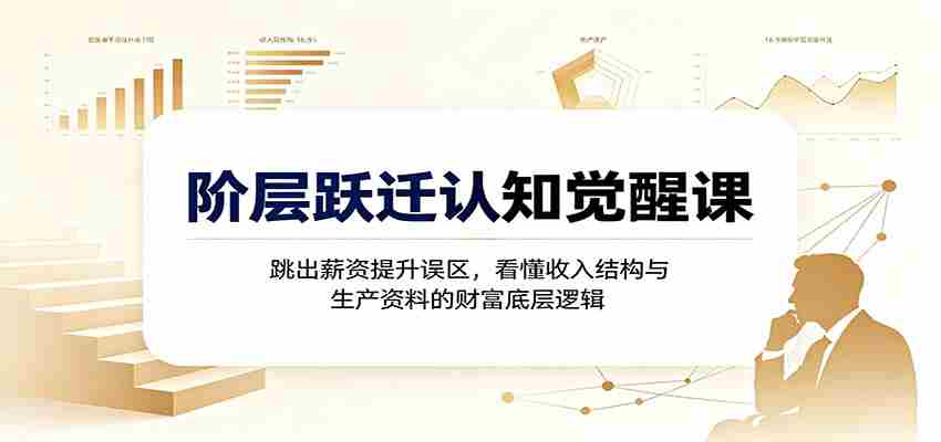阶层跃迁认知觉醒课:跳出薪资提升误区,看懂收入结构与生产资料的财富底层逻辑-晓懂云创