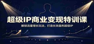 超级IP商业变现特训课:解锁流量增长玩法,打造长效盈利超级IP-晓懂云创