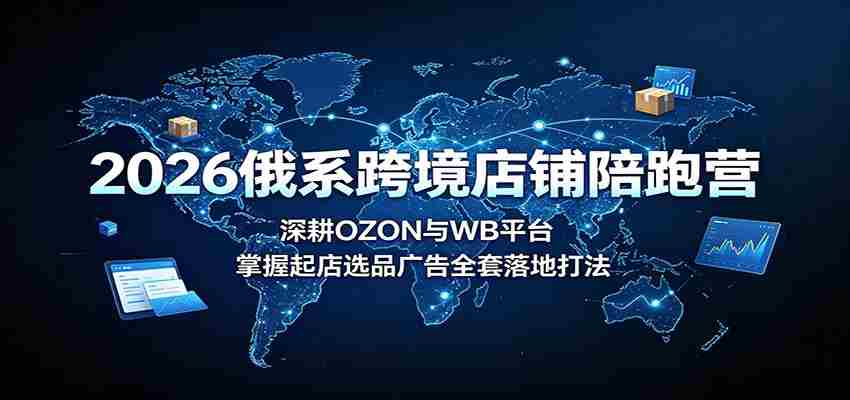 2026俄系跨境店铺陪跑营:深耕OZON与WB平台,掌握起店选品广告全套落地打法-晓懂云创