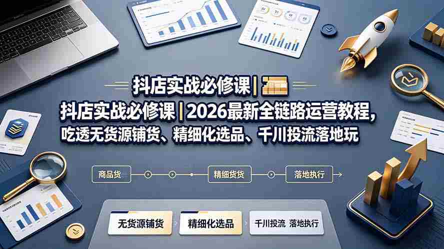 (19549期)抖店实战必修课|2026最新全链路运营教程,吃透无货源铺货、精细化选品、千川投流落地玩法-晓懂云创