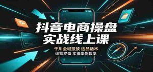 抖音电商操盘实战线上课:千川全域投放,选品话术,运营罗盘实操案例教学-晓懂云创