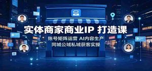 实体商家商业IP打造课:账号矩阵运营,AI内容生产,同城公域私域获客实操-晓懂云创