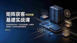(19319期)矩阵获客基建实战课:多类型矩阵布局|平台风控拆解|设备网络隔离|防关联全套落地教程-晓懂云创