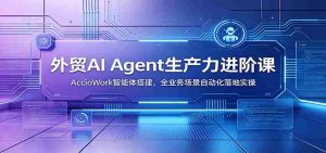 外贸AI Agent生产力进阶课:AccioWork智能体搭建,全业务场景自动化落地实操-晓懂云创