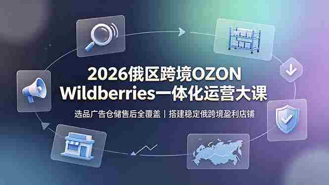 （19162期）2026俄区跨境OZON Wildberries一体化运营大课，选品广告仓储售后全覆盖，搭建稳定俄跨境盈利店铺-晓懂云创