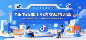 TikTok本土小店实战特训营：开店上架起店运营，广告短视频达人带货落地教学-晓懂云创