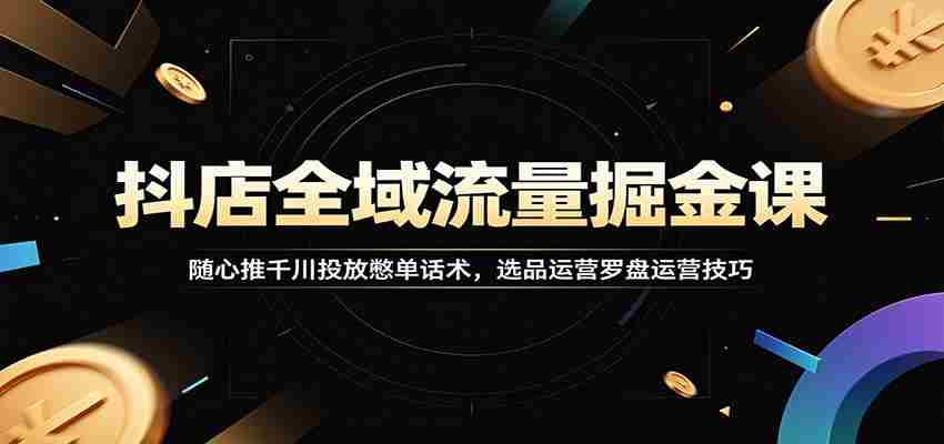 抖店全域流量掘金课:随心推千川投放憋单话术,选品运营罗盘运营技巧-晓懂云创
