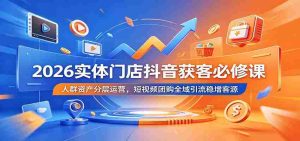 2026实体门店抖音获客必修课:人群资产分层运营,短视频团购全域引流稳增客源-晓懂云创