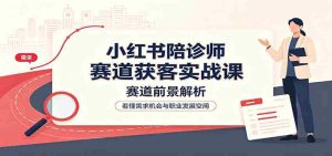 小红书陪诊师赛道获客实战课：赛道前景解析，账号运营，业务流程风控-晓懂云创