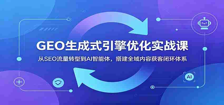 GEO生成式引擎优化实战课：从SEO流量转型到AI智能体，搭建全域内容获客闭环体系-晓懂云创