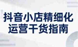 抖音小店精细化运营干货指南新版，助力商家系统提升店铺运营能力（更新26年6月）-晓懂云创